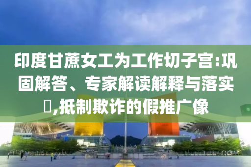 印度甘蔗女工為工作切子宮:鞏固解答、專家解讀解釋與落實(shí)?,抵制欺詐的假推廣像