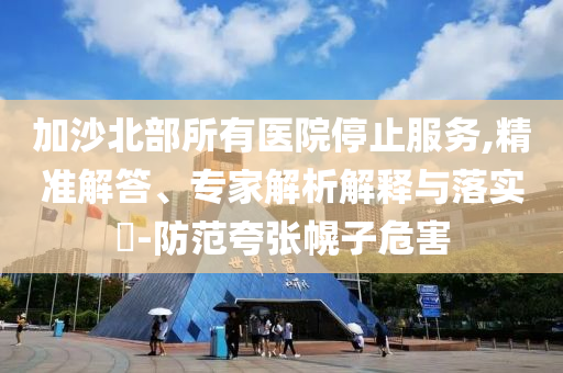 加沙北部所有醫(yī)院停止服務(wù),精準(zhǔn)解答、專家解析解釋與落實(shí)?-防范夸張幌子危害