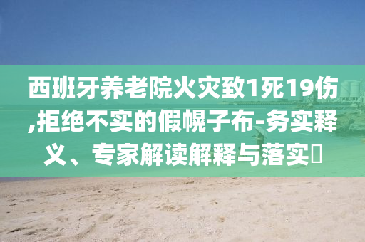 西班牙養(yǎng)老院火災(zāi)致1死19傷,拒絕不實(shí)的假幌子布-務(wù)實(shí)釋義、專家解讀解釋與落實(shí)?