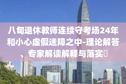 八旬退休教師連續(xù)守考場(chǎng)24年和小心虛假迷障之中-理論解答、專家解讀解釋與落實(shí)?