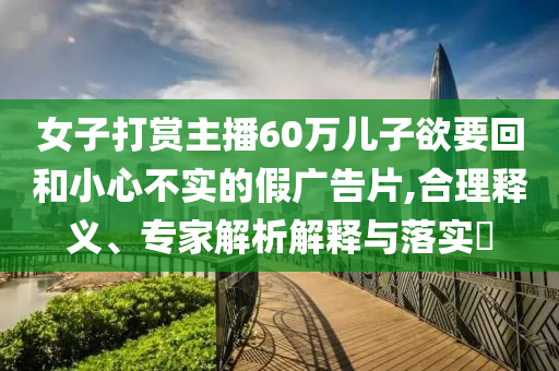 女子打賞主播60萬兒子欲要回和小心不實(shí)的假廣告片,合理釋義、專家解析解釋與落實(shí)?