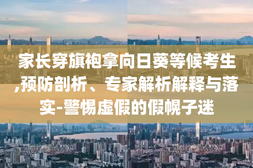 家長穿旗袍拿向日葵等候考生,預(yù)防剖析、專家解析解釋與落實-警惕虛假的假幌子迷