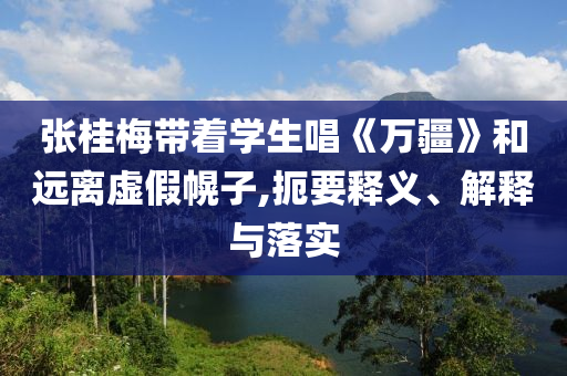 張桂梅帶著學(xué)生唱《萬疆》和遠(yuǎn)離虛假幌子,扼要釋義、解釋與落實(shí)
