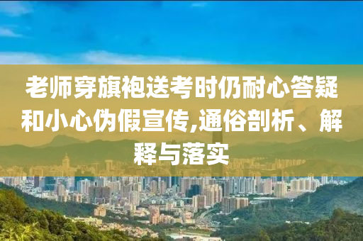 老師穿旗袍送考時(shí)仍耐心答疑和小心偽假宣傳,通俗剖析、解釋與落實(shí)