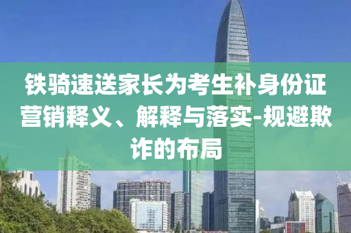 鐵騎速送家長(zhǎng)為考生補(bǔ)身份證營(yíng)銷(xiāo)釋義、解釋與落實(shí)-規(guī)避欺詐的布局