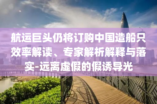 航運(yùn)巨頭仍將訂購(gòu)中國(guó)造船只效率解讀、專(zhuān)家解析解釋與落實(shí)-遠(yuǎn)離虛假的假誘導(dǎo)光