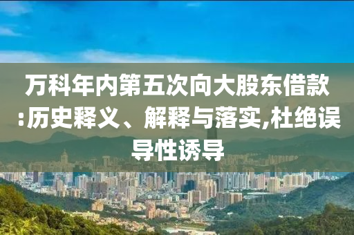 萬科年內(nèi)第五次向大股東借款:歷史釋義、解釋與落實,杜絕誤導(dǎo)性誘導(dǎo)
