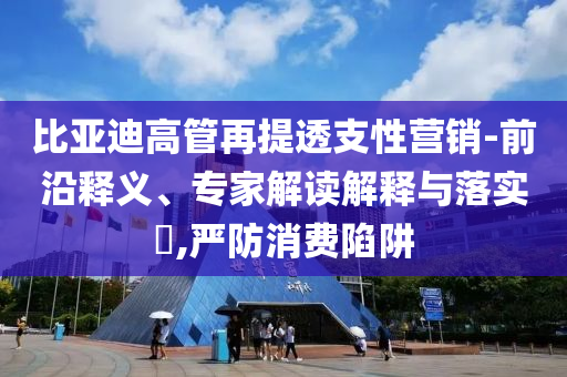比亞迪高管再提透支性營銷-前沿釋義、專家解讀解釋與落實?,嚴(yán)防消費陷阱
