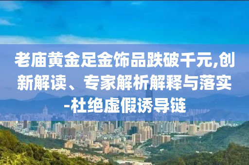 老廟黃金足金飾品跌破千元,創(chuàng)新解讀、專家解析解釋與落實-杜絕虛假誘導(dǎo)鏈