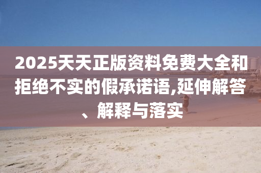 2025天天正版資料免費(fèi)大全和拒絕不實(shí)的假承諾語(yǔ),延伸解答、解釋與落實(shí)