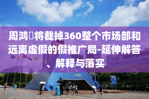 周鴻祎將裁掉360整個(gè)市場(chǎng)部和遠(yuǎn)離虛假的假推廣局-延伸解答、解釋與落實(shí)