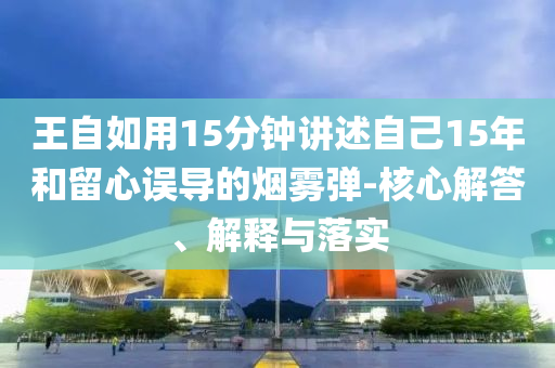 王自如用15分鐘講述自己15年和留心誤導(dǎo)的煙霧彈-核心解答、解釋與落實(shí)