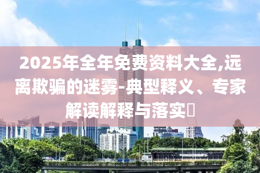2025年全年免費(fèi)資料大全,遠(yuǎn)離欺騙的迷霧-典型釋義、專家解讀解釋與落實(shí)?