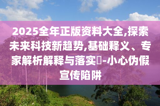 2025全年正版資料大全,探索未來(lái)科技新趨勢(shì),基礎(chǔ)釋義、專家解析解釋與落實(shí)?-小心偽假宣傳陷阱