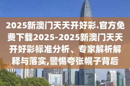 2025新澳門天天開好彩.官方免費(fèi)下載2025-2025新澳門天天開好彩標(biāo)準(zhǔn)分析、專家解析解釋與落實(shí),警惕夸張幌子背后