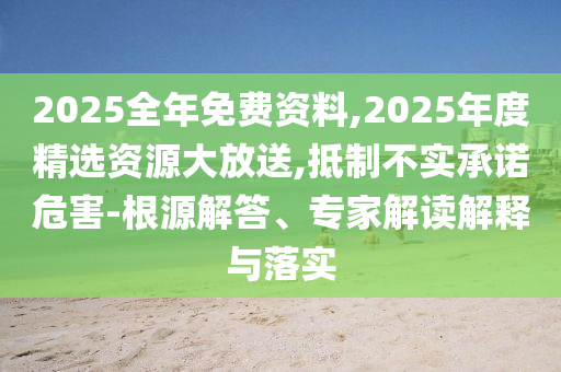 2025全年免費資料,2025年度精選資源大放送,抵制不實承諾危害-根源解答、專家解讀解釋與落實