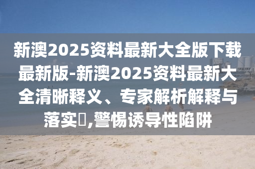 新澳2025資料最新大全版下載最新版-新澳2025資料最新大全清晰釋義、專家解析解釋與落實(shí)?,警惕誘導(dǎo)性陷阱