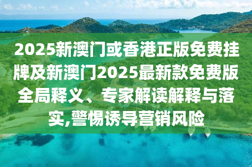 2025新澳門或香港正版免費掛牌及新澳門2025最新款免費版全局釋義、專家解讀解釋與落實,警惕誘導營銷風險