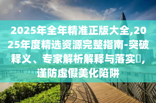 2025年全年精準正版大全,2025年度精選資源完整指南-突破釋義、專家解析解釋與落實?,謹防虛假美化陷阱