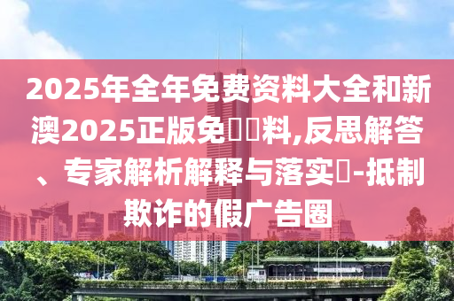 2025年全年免費(fèi)資料大全和新澳2025正版免費(fèi)資料,反思解答、專家解析解釋與落實(shí)?-抵制欺詐的假廣告圈