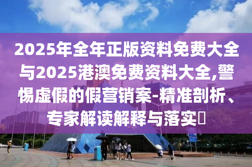 2025年全年正版資料免費(fèi)大全與2025港澳免費(fèi)資料大全,警惕虛假的假營(yíng)銷案-精準(zhǔn)剖析、專家解讀解釋與落實(shí)?