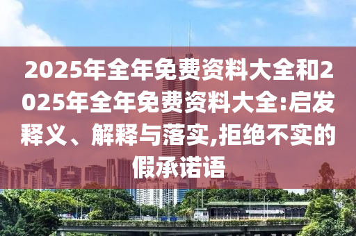 2025年全年免費(fèi)資料大全和2025年全年免費(fèi)資料大全:啟發(fā)釋義、解釋與落實(shí),拒絕不實(shí)的假承諾語