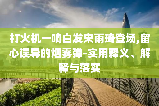 打火機(jī)一響白發(fā)宋雨琦登場(chǎng),留心誤導(dǎo)的煙霧彈-實(shí)用釋義、解釋與落實(shí)