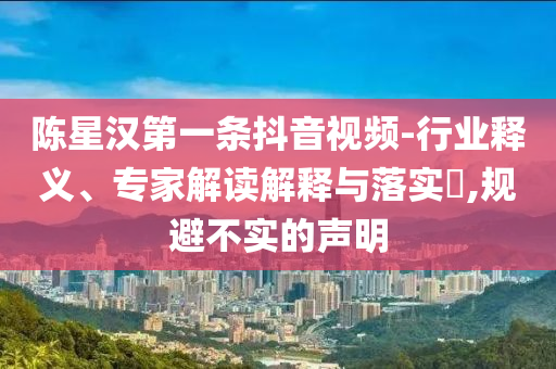 陳星漢第一條抖音視頻-行業(yè)釋義、專(zhuān)家解讀解釋與落實(shí)?,規(guī)避不實(shí)的聲明