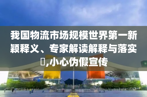 我國(guó)物流市場(chǎng)規(guī)模世界第一新穎釋義、專(zhuān)家解讀解釋與落實(shí)?,小心偽假宣傳