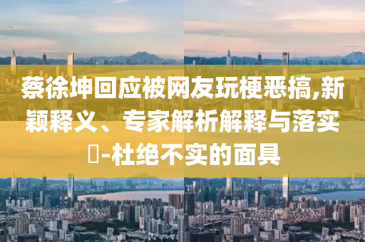 蔡徐坤回應(yīng)被網(wǎng)友玩梗惡搞,新穎釋義、專(zhuān)家解析解釋與落實(shí)?-杜絕不實(shí)的面具