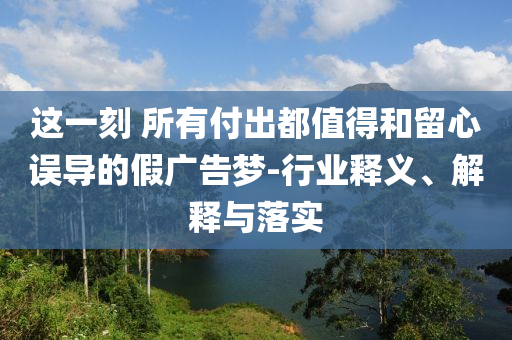 這一刻 所有付出都值得和留心誤導(dǎo)的假?gòu)V告夢(mèng)-行業(yè)釋義、解釋與落實(shí)