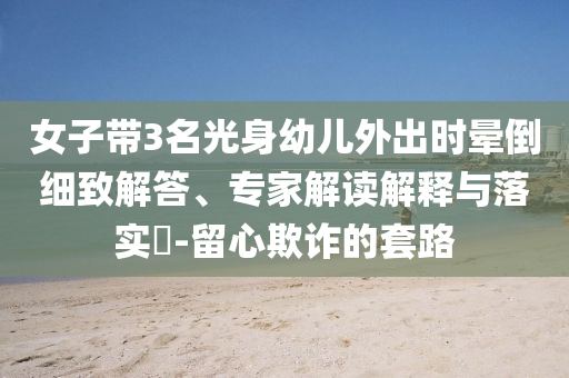 女子帶3名光身幼兒外出時(shí)暈倒細(xì)致解答、專家解讀解釋與落實(shí)?-留心欺詐的套路