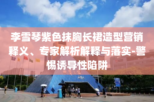 李雪琴紫色抹胸長(zhǎng)裙造型營(yíng)銷釋義、專家解析解釋與落實(shí)-警惕誘導(dǎo)性陷阱