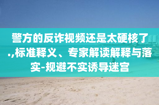 警方的反詐視頻還是太硬核了.,標(biāo)準(zhǔn)釋義、專家解讀解釋與落實(shí)-規(guī)避不實(shí)誘導(dǎo)迷宮