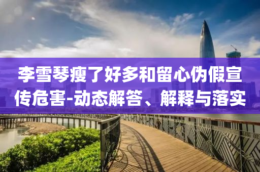 李雪琴瘦了好多和留心偽假宣傳危害-動(dòng)態(tài)解答、解釋與落實(shí)