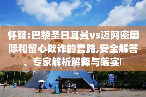 懷疑:巴黎圣日耳曼vs邁阿密?chē)?guó)際和留心欺詐的套路,安全解答、專(zhuān)家解析解釋與落實(shí)?