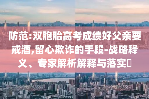 防范:雙胞胎高考成績好父親要戒酒,留心欺詐的手段-戰(zhàn)略釋義、專家解析解釋與落實?