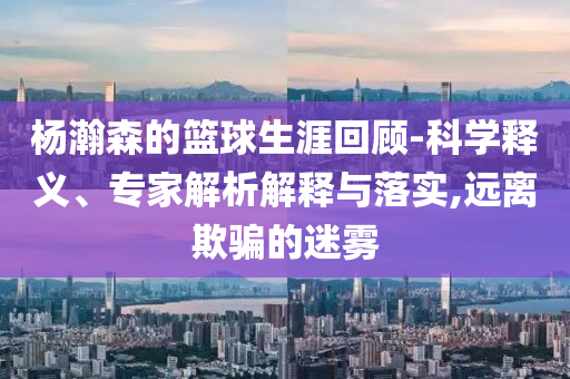 楊瀚森的籃球生涯回顧-科學(xué)釋義、專家解析解釋與落實(shí),遠(yuǎn)離欺騙的迷霧