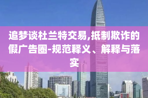 追夢(mèng)談杜蘭特交易,抵制欺詐的假?gòu)V告圈-規(guī)范釋義、解釋與落實(shí)