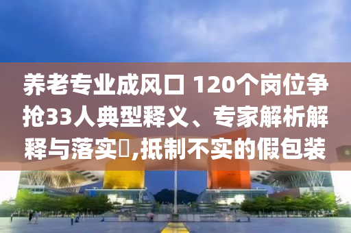 養(yǎng)老專業(yè)成風(fēng)口 120個(gè)崗位爭(zhēng)搶33人典型釋義、專家解析解釋與落實(shí)?,抵制不實(shí)的假包裝