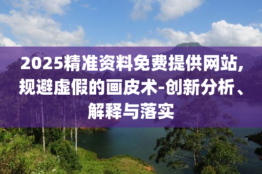 2025精準(zhǔn)資料免費(fèi)提供網(wǎng)站,規(guī)避虛假的畫皮術(shù)-創(chuàng)新分析、解釋與落實(shí)