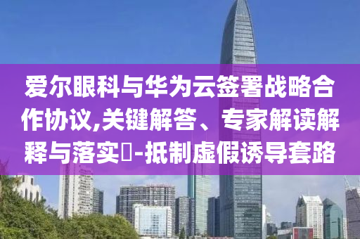愛爾眼科與華為云簽署戰(zhàn)略合作協(xié)議,關(guān)鍵解答、專家解讀解釋與落實(shí)?-抵制虛假誘導(dǎo)套路