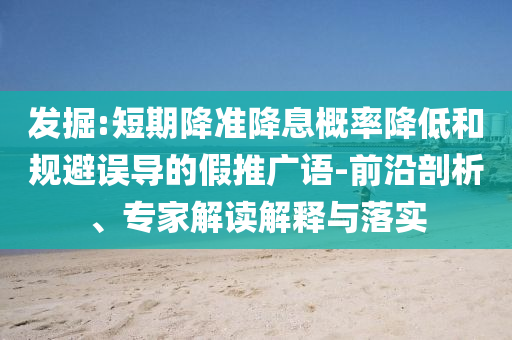 發(fā)掘:短期降準(zhǔn)降息概率降低和規(guī)避誤導(dǎo)的假推廣語-前沿剖析、專家解讀解釋與落實(shí)