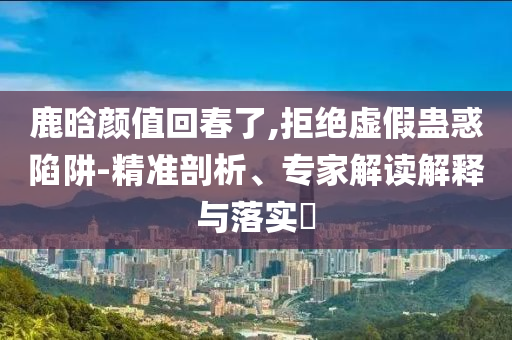 鹿晗顏值回春了,拒絕虛假蠱惑陷阱-精準(zhǔn)剖析、專家解讀解釋與落實(shí)?