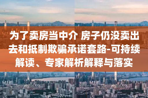 為了賣房當中介 房子仍沒賣出去和抵制欺騙承諾套路-可持續(xù)解讀、專家解析解釋與落實