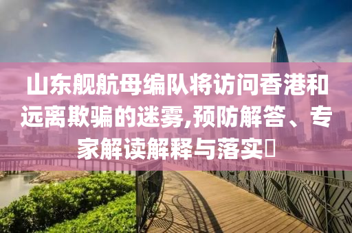山東艦航母編隊將訪問香港和遠離欺騙的迷霧,預防解答、專家解讀解釋與落實?