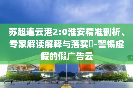 蘇超連云港2:0淮安精準剖析、專家解讀解釋與落實?-警惕虛假的假廣告云
