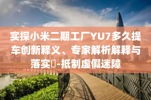 實探小米二期工廠YU7多久提車創(chuàng)新釋義、專家解析解釋與落實?-抵制虛假迷障