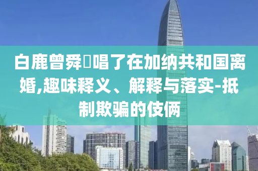 白鹿曾舜晞唱了在加納共和國離婚,趣味釋義、解釋與落實-抵制欺騙的伎倆