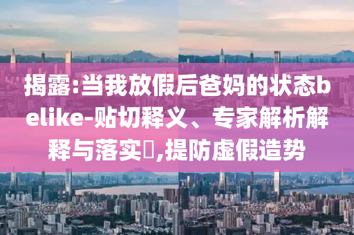 揭露:當(dāng)我放假后爸媽的狀態(tài)belike-貼切釋義、專家解析解釋與落實?,提防虛假造勢